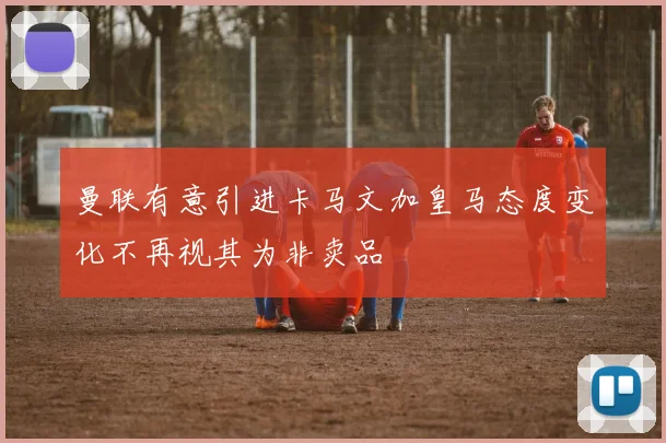 曼联有意引进卡马文加皇马态度变化不再视其为非卖品