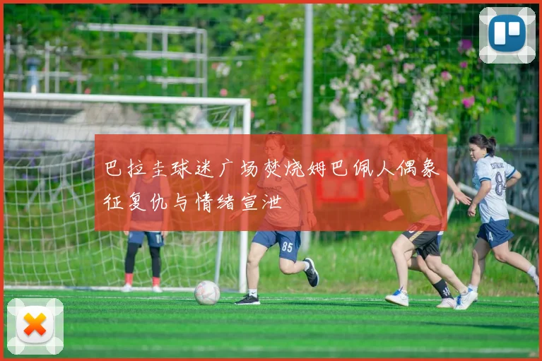 巴拉圭球迷广场焚烧姆巴佩人偶象征复仇与情绪宣泄
