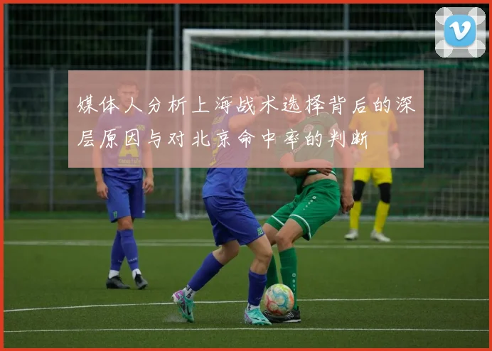 媒体人分析上海战术选择背后的深层原因与对北京命中率的判断