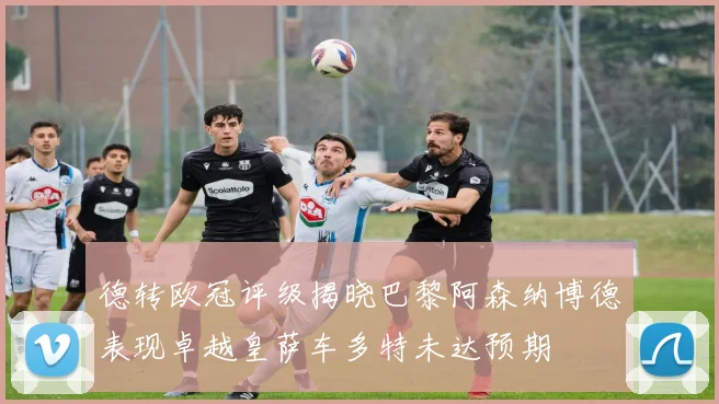 德转欧冠评级揭晓巴黎阿森纳博德表现卓越皇萨车多特未达预期