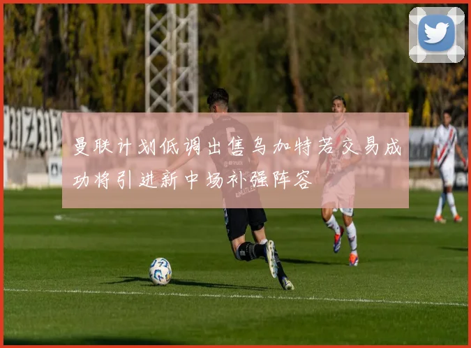 曼联计划低调出售乌加特若交易成功将引进新中场补强阵容
