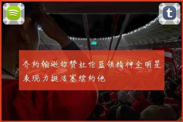 乔约翰逊称赞杜伦蓝领精神全明星表现力挺活塞续约他