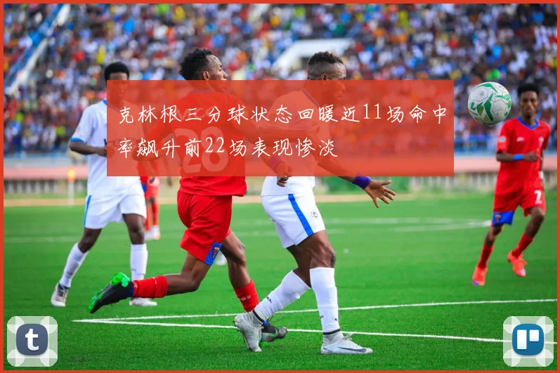 克林根三分球状态回暖近11场命中率飙升前22场表现惨淡