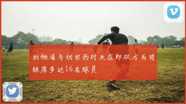 利物浦与切尔西对决在即双方或将缺席多达16名球员
