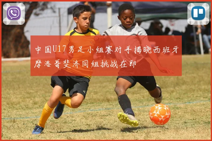 中国U17男足小组赛对手揭晓西班牙摩洛哥斐济同组挑战在即