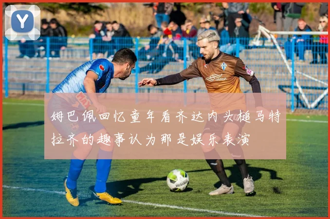 姆巴佩回忆童年看齐达内头槌马特拉齐的趣事认为那是娱乐表演