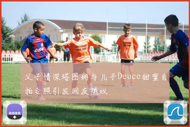父子情深塔图姆与儿子Deuce甜蜜自拍合照引发网友热议