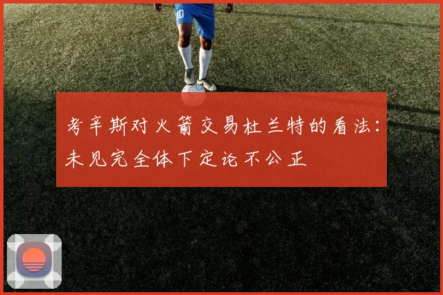 考辛斯对火箭交易杜兰特的看法：未见完全体下定论不公正