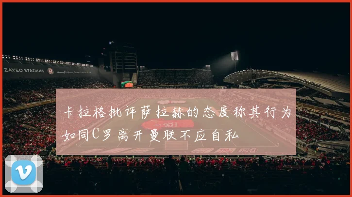 卡拉格批评萨拉赫的态度称其行为如同C罗离开曼联不应自私
