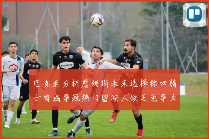 巴克利分析詹姆斯未来选择称回骑士将成争冠热门留湖人缺乏竞争力