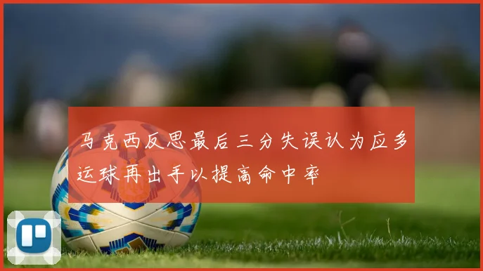 马克西反思最后三分失误认为应多运球再出手以提高命中率
